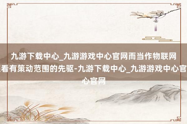 九游下载中心_九游游戏中心官网　　而当作物联网照看有策动范围的先驱-九游下载中心_九游游戏中心官网