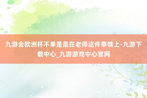 九游会欧洲杯不单是是在老师这件事情上-九游下载中心_九游游戏中心官网