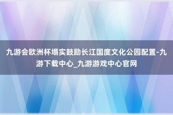 九游会欧洲杯塌实鼓励长江国度文化公园配置-九游下载中心_九游游戏中心官网