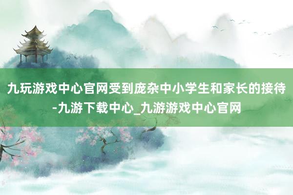 九玩游戏中心官网受到庞杂中小学生和家长的接待-九游下载中心_九游游戏中心官网