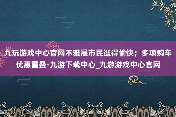 九玩游戏中心官网不雅展市民逛得愉快；多项购车优惠重叠-九游下载中心_九游游戏中心官网