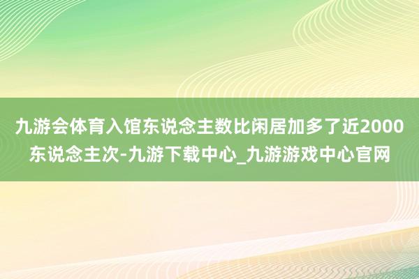 九游会体育入馆东说念主数比闲居加多了近2000东说念主次-九游下载中心_九游游戏中心官网