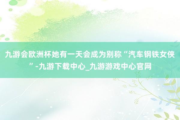 九游会欧洲杯她有一天会成为别称“汽车钢铁女侠”-九游下载中心_九游游戏中心官网