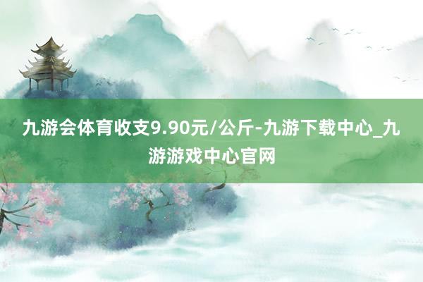 九游会体育收支9.90元/公斤-九游下载中心_九游游戏中心官网