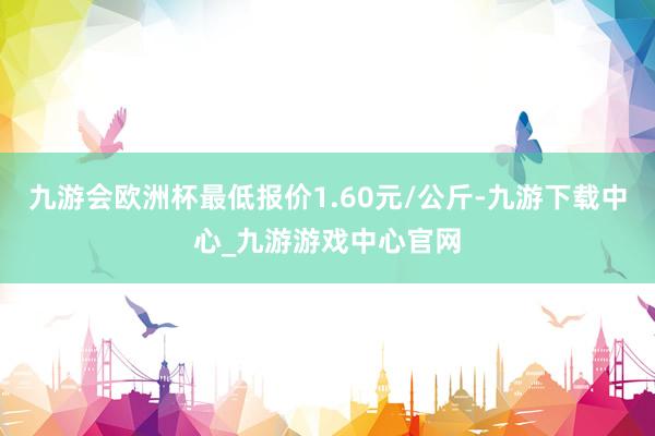 九游会欧洲杯最低报价1.60元/公斤-九游下载中心_九游游戏中心官网