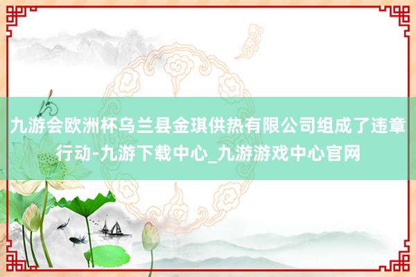 九游会欧洲杯乌兰县金琪供热有限公司组成了违章行动-九游下载中心_九游游戏中心官网