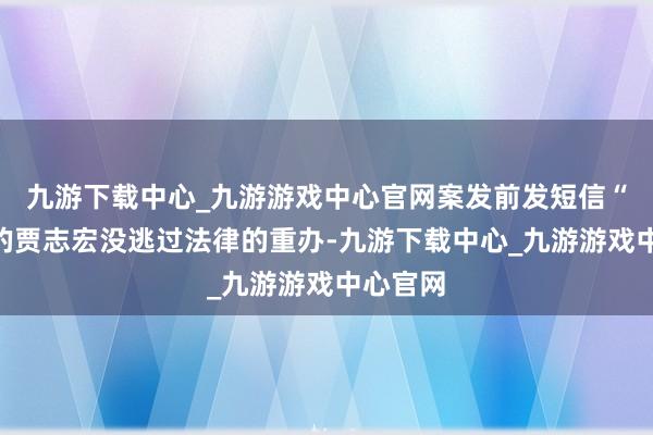 九游下载中心_九游游戏中心官网案发前发短信“别了”的贾志宏没逃过法律的重办-九游下载中心_九游游戏中心官网