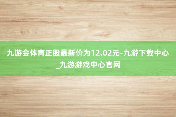 九游会体育正股最新价为12.02元-九游下载中心_九游游戏中心官网