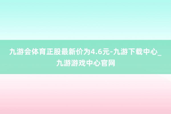 九游会体育正股最新价为4.6元-九游下载中心_九游游戏中心官网