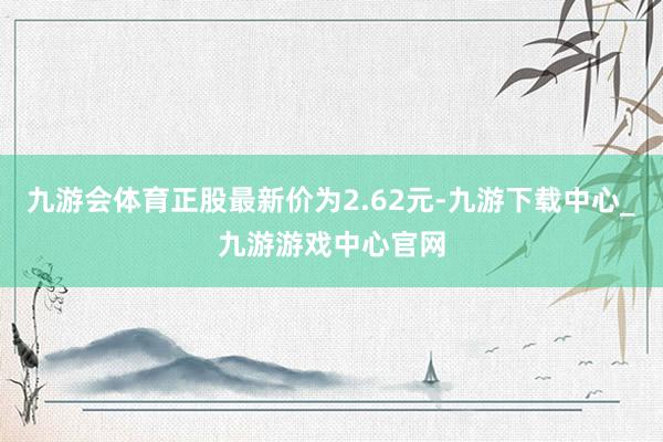 九游会体育正股最新价为2.62元-九游下载中心_九游游戏中心官网