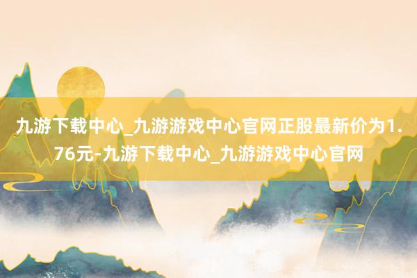 九游下载中心_九游游戏中心官网正股最新价为1.76元-九游下载中心_九游游戏中心官网