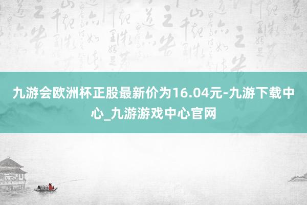 九游会欧洲杯正股最新价为16.04元-九游下载中心_九游游戏中心官网