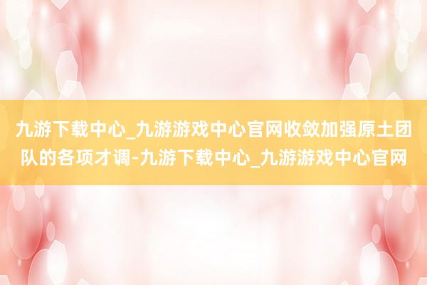 九游下载中心_九游游戏中心官网收敛加强原土团队的各项才调-九游下载中心_九游游戏中心官网