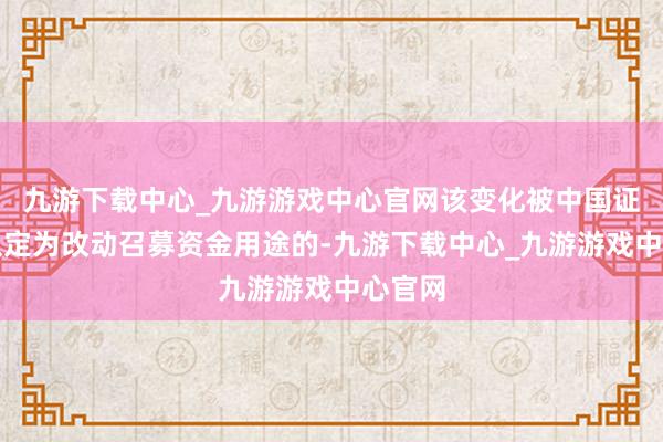 九游下载中心_九游游戏中心官网该变化被中国证监会认定为改动召募资金用途的-九游下载中心_九游游戏中心官网