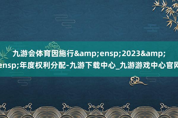 九游会体育因施行&ensp;2023&ensp;年度权利分配-九游下载中心_九游游戏中心官网