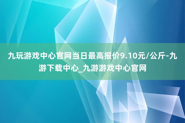 九玩游戏中心官网当日最高报价9.10元/公斤-九游下载中心_九游游戏中心官网