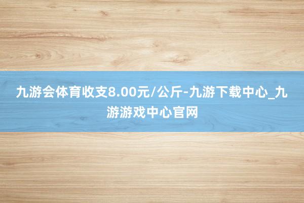 九游会体育收支8.00元/公斤-九游下载中心_九游游戏中心官网