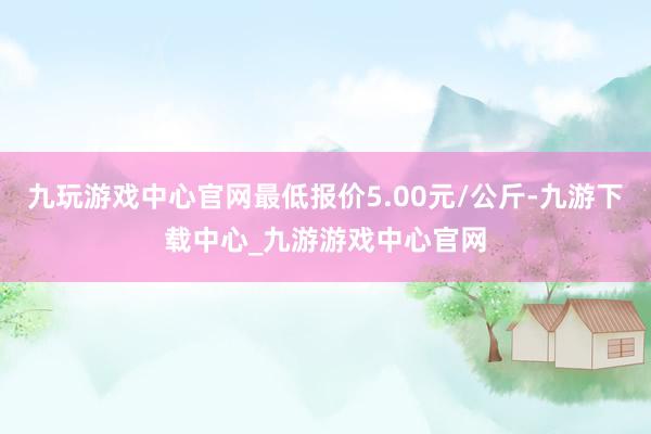 九玩游戏中心官网最低报价5.00元/公斤-九游下载中心_九游游戏中心官网