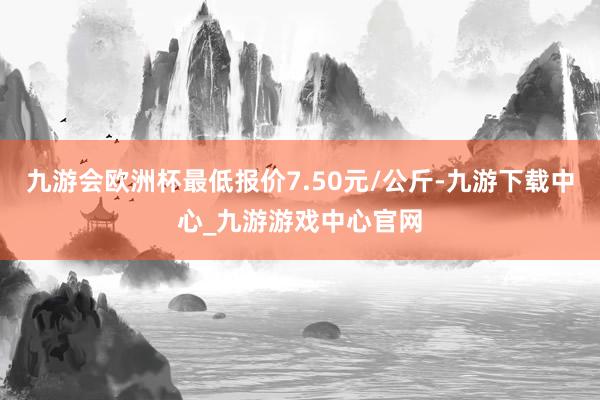 九游会欧洲杯最低报价7.50元/公斤-九游下载中心_九游游戏中心官网