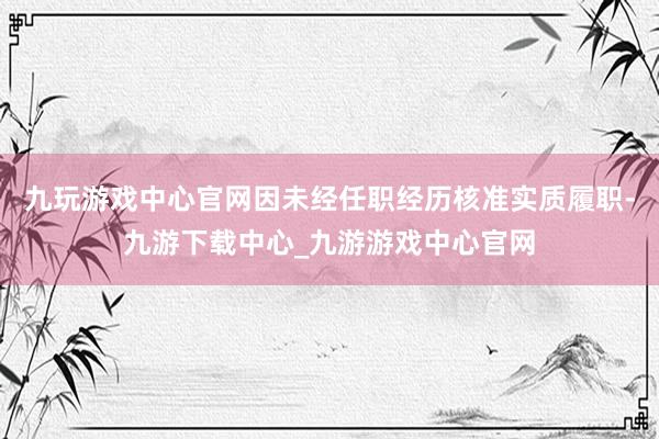 九玩游戏中心官网因未经任职经历核准实质履职-九游下载中心_九游游戏中心官网