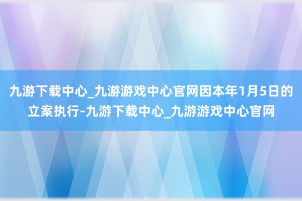 九游下载中心_九游游戏中心官网因本年1月5日的立案执行-九游下载中心_九游游戏中心官网