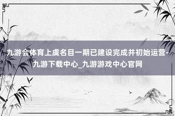 九游会体育上虞名目一期已建设完成并初始运营-九游下载中心_九游游戏中心官网