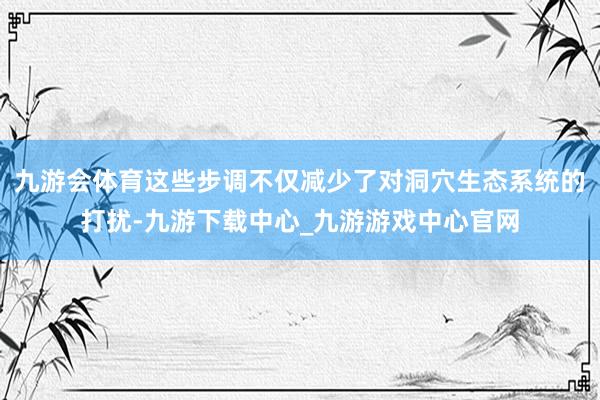 九游会体育这些步调不仅减少了对洞穴生态系统的打扰-九游下载中心_九游游戏中心官网