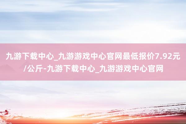 九游下载中心_九游游戏中心官网最低报价7.92元/公斤-九游下载中心_九游游戏中心官网