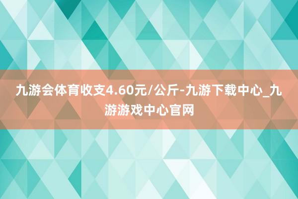 九游会体育收支4.60元/公斤-九游下载中心_九游游戏中心官网