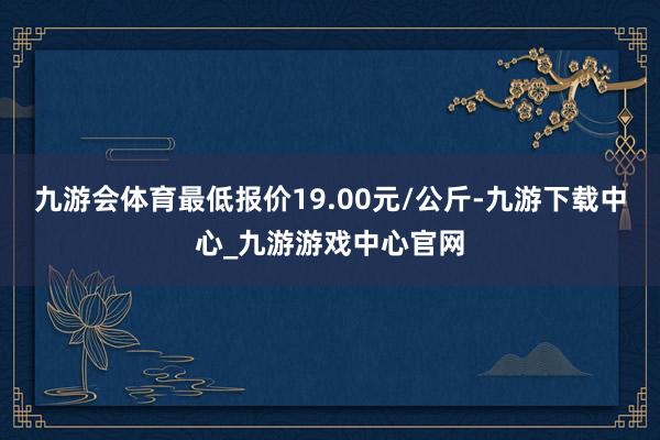 九游会体育最低报价19.00元/公斤-九游下载中心_九游游戏中心官网