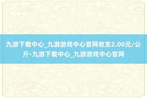 九游下载中心_九游游戏中心官网收支2.00元/公斤-九游下载中心_九游游戏中心官网