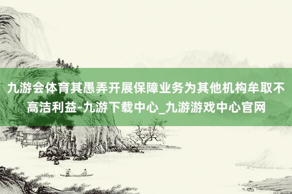 九游会体育其愚弄开展保障业务为其他机构牟取不高洁利益-九游下载中心_九游游戏中心官网