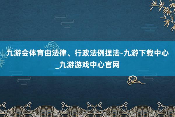 九游会体育由法律、行政法例捏法-九游下载中心_九游游戏中心官网