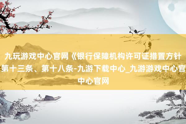 九玩游戏中心官网《银行保障机构许可证措置方针》第十三条、第十八条-九游下载中心_九游游戏中心官网