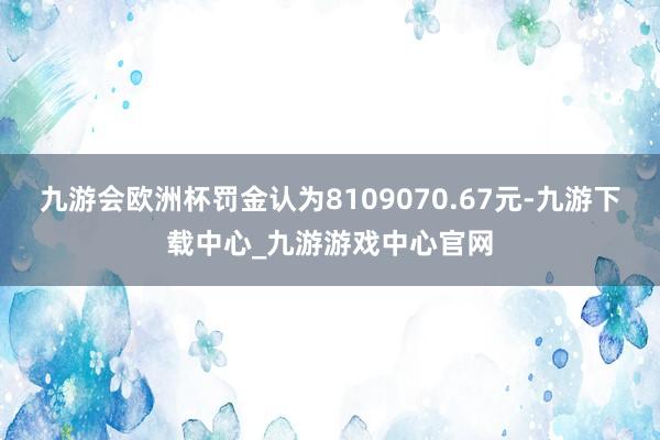 九游会欧洲杯罚金认为8109070.67元-九游下载中心_九游游戏中心官网