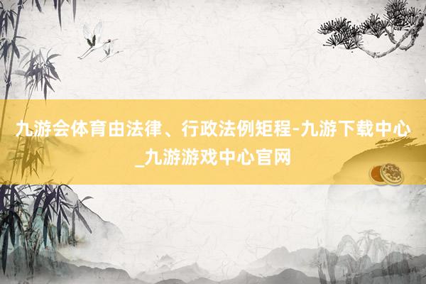 九游会体育由法律、行政法例矩程-九游下载中心_九游游戏中心官网