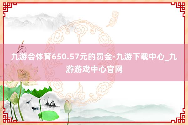 九游会体育650.57元的罚金-九游下载中心_九游游戏中心官网