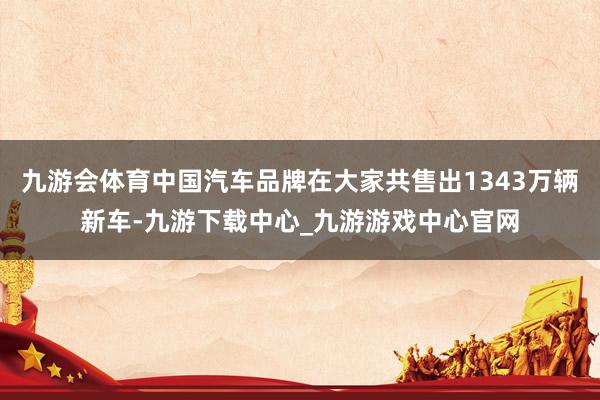 九游会体育中国汽车品牌在大家共售出1343万辆新车-九游下载中心_九游游戏中心官网