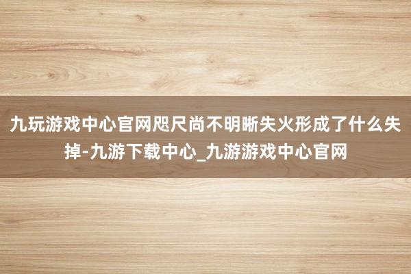 九玩游戏中心官网咫尺尚不明晰失火形成了什么失掉-九游下载中心_九游游戏中心官网