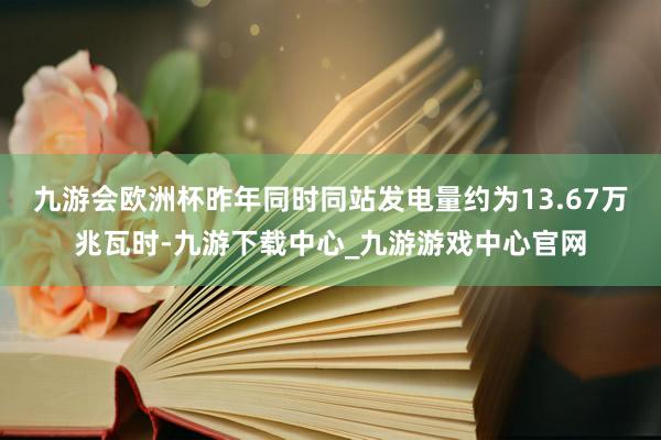 九游会欧洲杯昨年同时同站发电量约为13.67万兆瓦时-九游下载中心_九游游戏中心官网