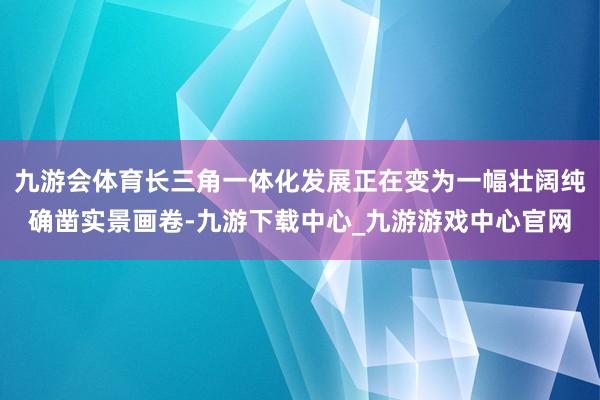 九游会体育长三角一体化发展正在变为一幅壮阔纯确凿实景画卷-九游下载中心_九游游戏中心官网