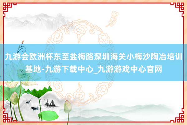 九游会欧洲杯东至盐梅路深圳海关小梅沙陶冶培训基地-九游下载中心_九游游戏中心官网