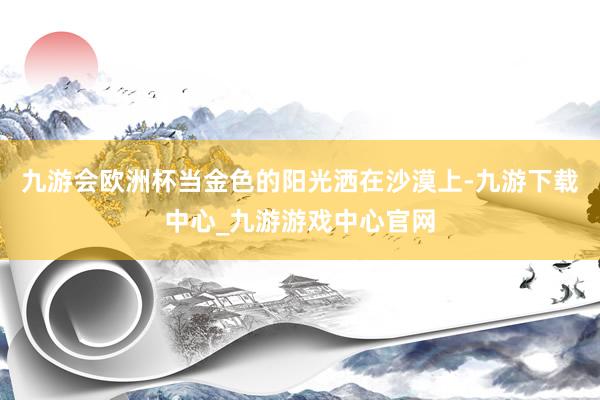 九游会欧洲杯当金色的阳光洒在沙漠上-九游下载中心_九游游戏中心官网