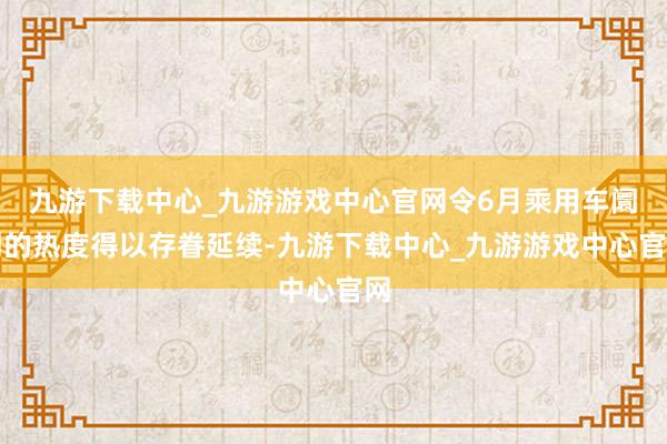 九游下载中心_九游游戏中心官网令6月乘用车阛阓的热度得以存眷延续-九游下载中心_九游游戏中心官网