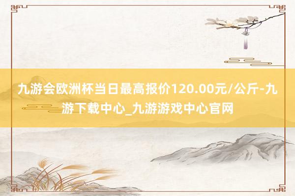 九游会欧洲杯当日最高报价120.00元/公斤-九游下载中心_九游游戏中心官网