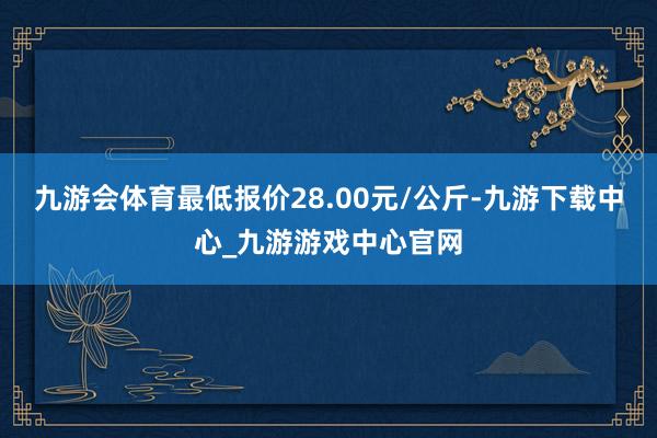 九游会体育最低报价28.00元/公斤-九游下载中心_九游游戏中心官网