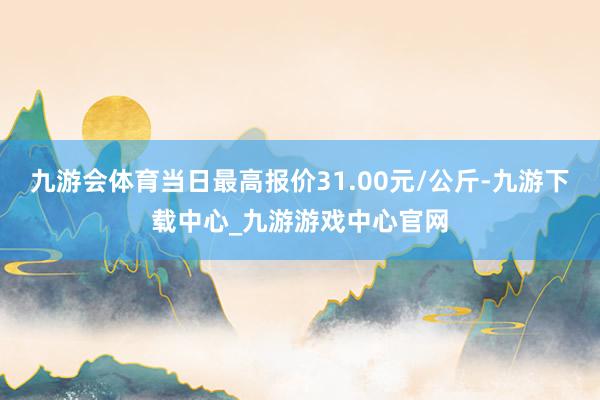 九游会体育当日最高报价31.00元/公斤-九游下载中心_九游游戏中心官网