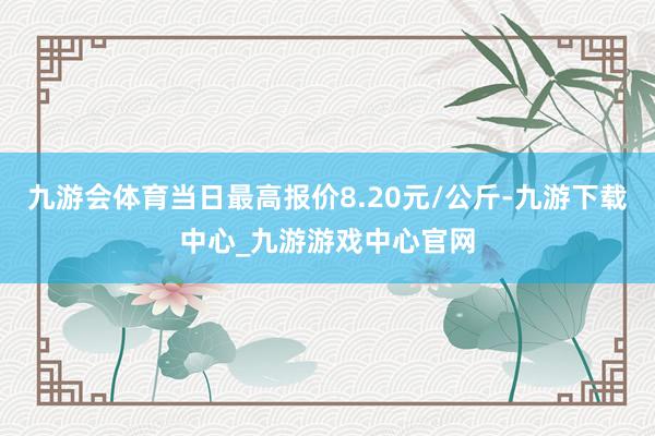 九游会体育当日最高报价8.20元/公斤-九游下载中心_九游游戏中心官网