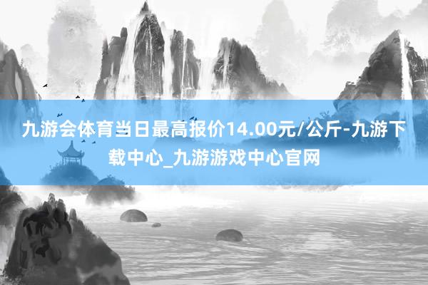 九游会体育当日最高报价14.00元/公斤-九游下载中心_九游游戏中心官网