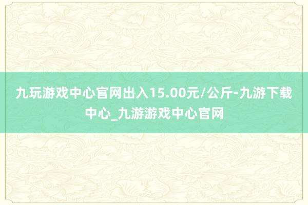 九玩游戏中心官网出入15.00元/公斤-九游下载中心_九游游戏中心官网